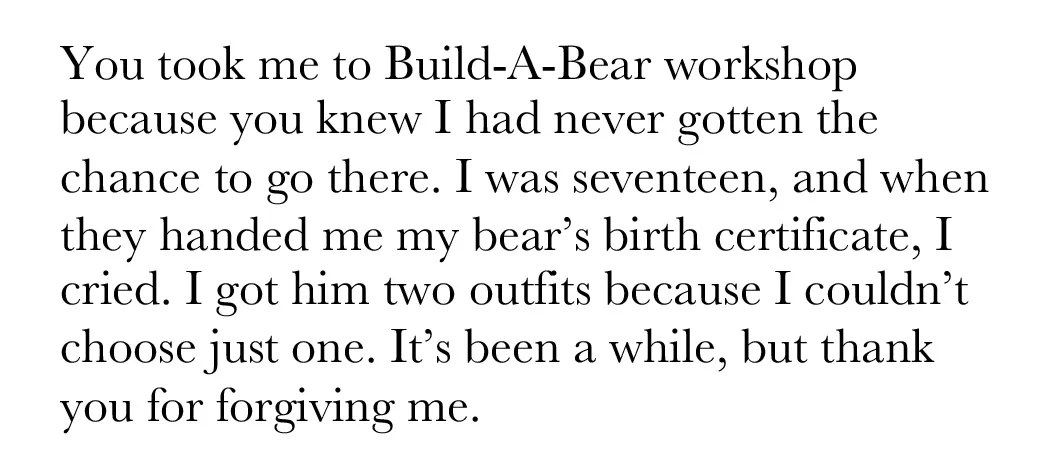 You took me to Build-A-Bear workshop because you knew I had never gotten the chance to go there. I was seventeen, and when they handed me my bear's birth certificate, I cried. I got him two outfits because I couldn't choose just one. It's been a while, but thank you for forgiving me.