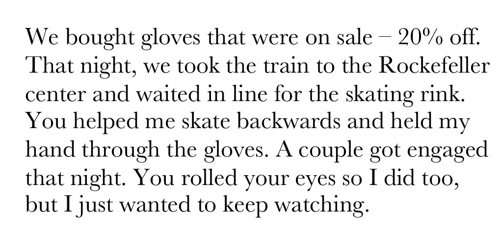 We bought gloves that were on sale, 20% off. That night, we took the train to the Rockefeller center and waited in line for the skating rink. You helped me skate backwards and held my hand through the gloves. A couple got engaged that night. You rolled your eyes so I did too, but I just wanted to keep watching.